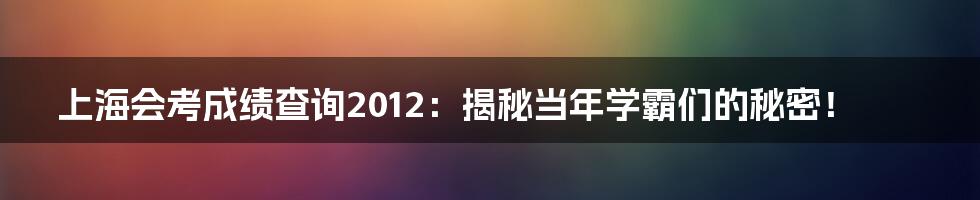 上海会考成绩查询2012:揭秘当年学霸们的秘密!