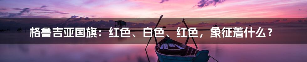 格鲁吉亚国旗：红色、白色、红色，象征着什么？