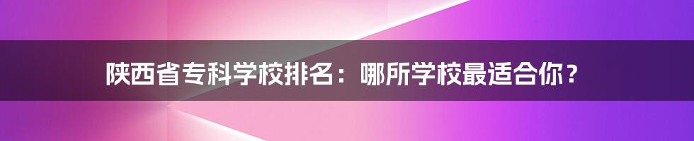 陕西省专科学校排名：哪所学校最适合你？