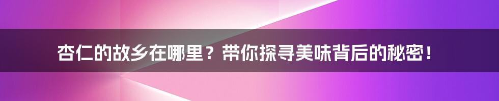 杏仁的故乡在哪里?带你探寻美味背后的秘密!