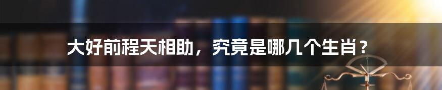 大好前程天相助，究竟是哪几个生肖？