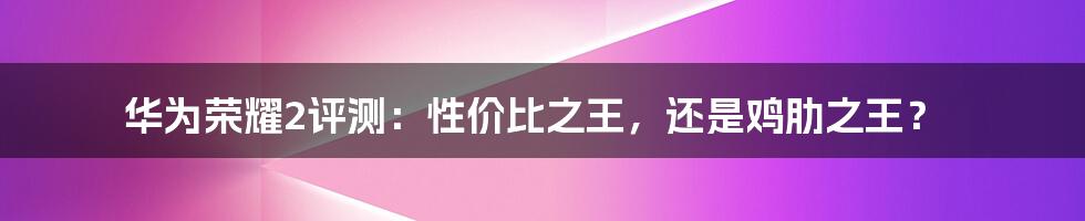 华为荣耀2评测:性价比之王,还是鸡肋之王?