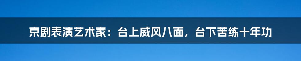 京剧表演艺术家:台上威风八面,台下苦练十年功