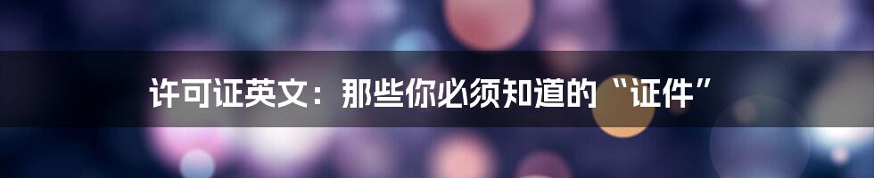 许可证英文:那些你必须知道的“证件”
