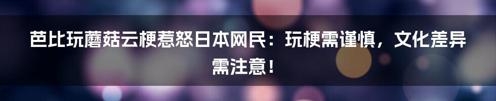 芭比玩蘑菇云梗惹怒日本网民:玩梗需谨慎,文化差异需注意!
