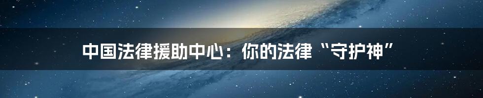 中国法律援助中心:你的法律“守护神”