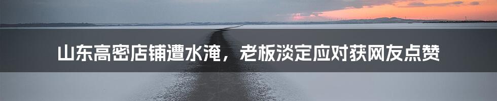 山东高密店铺遭水淹,老板淡定应对获网友点赞