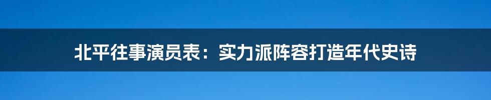 北平往事演员表:实力派阵容打造年代史诗