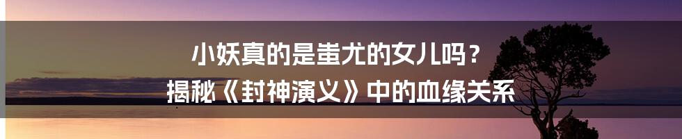 小妖真的是蚩尤的女儿吗? 揭秘《封神演义》中的血缘关系