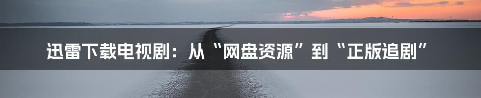 迅雷下载电视剧:从“网盘资源”到“正版追剧”