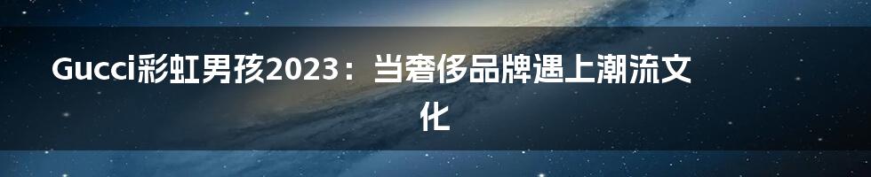 Gucci彩虹男孩2023:当奢侈品牌遇上潮流文化