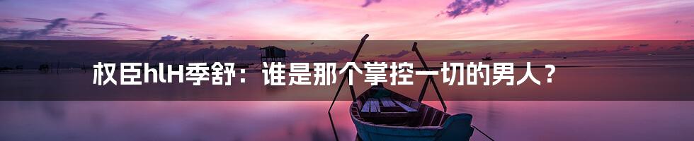 权臣hlH季舒：谁是那个掌控一切的男人？