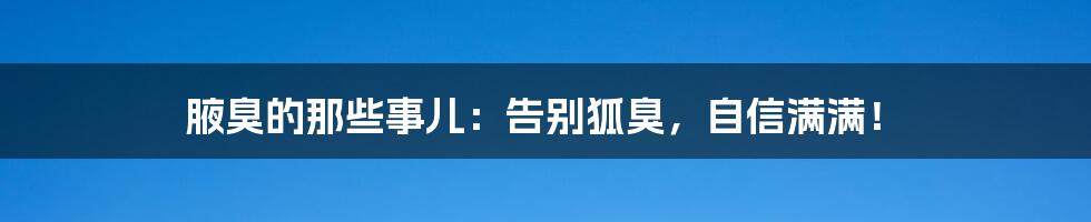 腋臭的那些事儿:告别狐臭,自信满满!