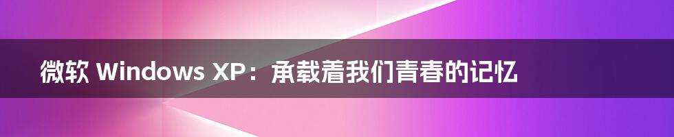 微软 Windows XP:承载着我们青春的记忆