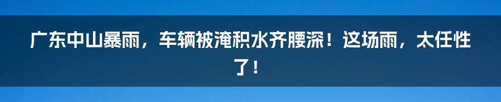 广东中山暴雨，车辆被淹积水齐腰深！这场雨，太任性了！