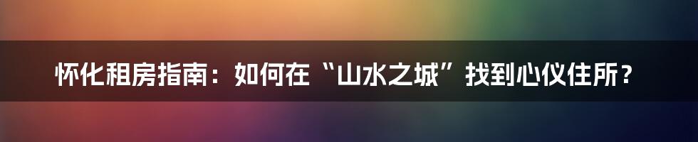 怀化租房指南:如何在“山水之城”找到心仪住所?
