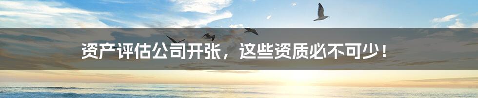 资产评估公司开张,这些资质必不可少!