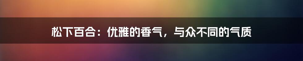 松下百合:优雅的香气,与众不同的气质