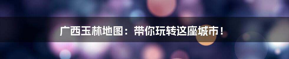 广西玉林地图:带你玩转这座城市!