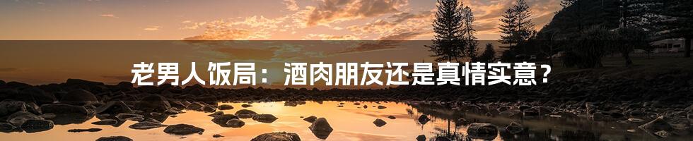 老男人饭局:酒肉朋友还是真情实意?