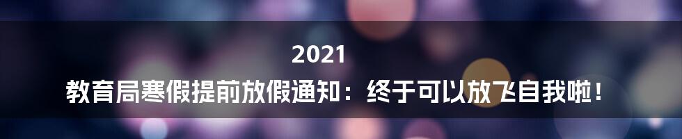 2021 教育局寒假提前放假通知:终于可以放飞自我啦!