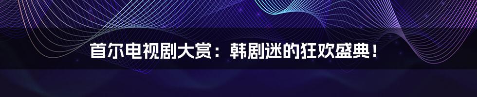 首尔电视剧大赏:韩剧迷的狂欢盛典!