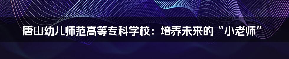 唐山幼儿师范高等专科学校:培养未来的“小老师”