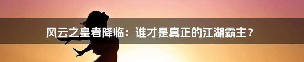 风云之皇者降临:谁才是真正的江湖霸主?