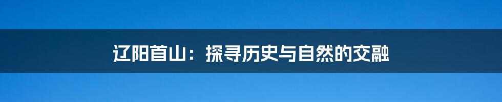 辽阳首山:探寻历史与自然的交融