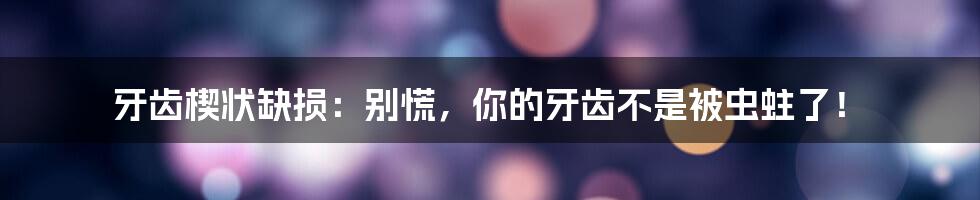 牙齿楔状缺损：别慌，你的牙齿不是被虫蛀了！