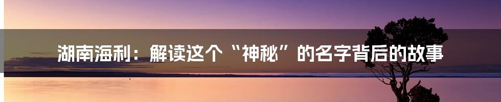 湖南海利:解读这个“神秘”的名字背后的故事