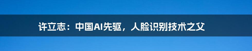 许立志:中国AI先驱,人脸识别技术之父
