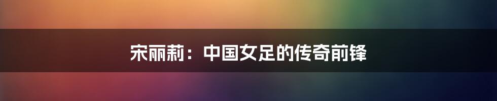 宋丽莉:中国女足的传奇前锋