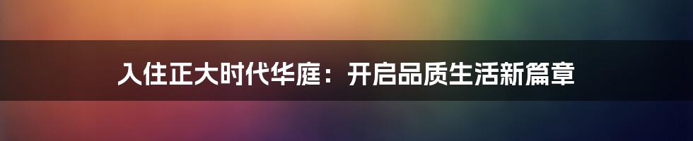 入住正大时代华庭:开启品质生活新篇章
