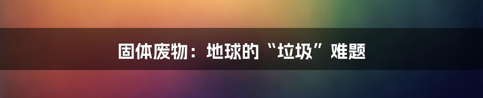 固体废物:地球的“垃圾”难题