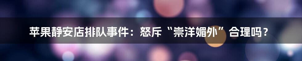 苹果静安店排队事件:怒斥“崇洋媚外”合理吗?