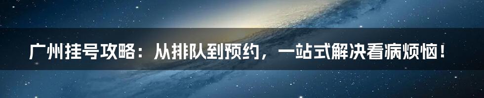 广州挂号攻略：从排队到预约，一站式解决看病烦恼！