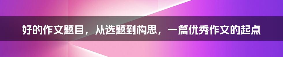 好的作文题目,从选题到构思,一篇优秀作文的起点