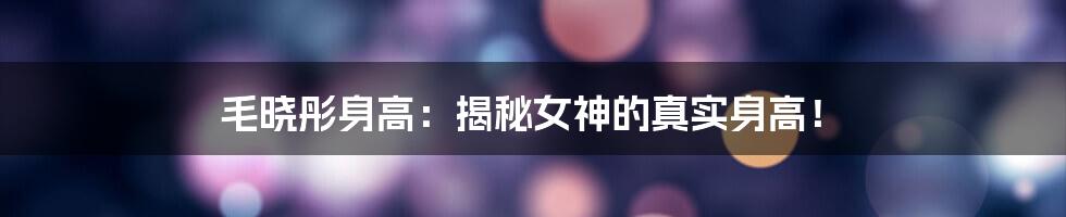 毛晓彤身高:揭秘女神的真实身高!