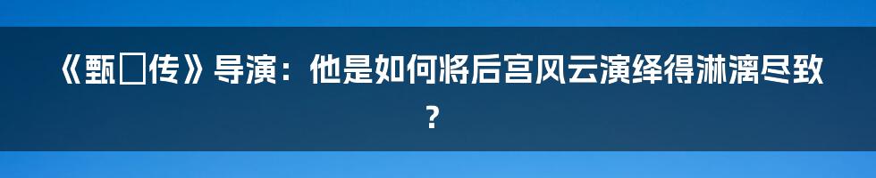 《甄嬛传》导演:他是如何将后宫风云演绎得淋漓尽致?