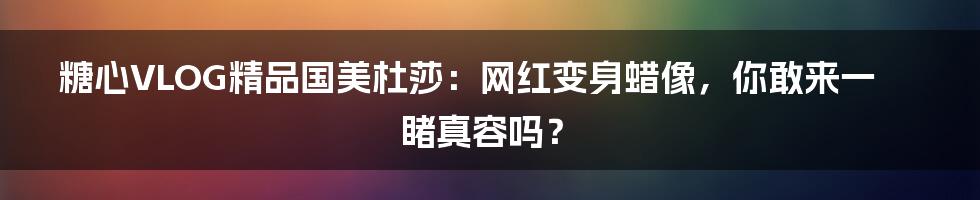 糖心VLOG精品国美杜莎:网红变身蜡像,你敢来一睹真容吗?