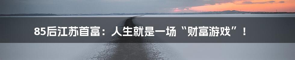 85后江苏首富：人生就是一场“财富游戏”！