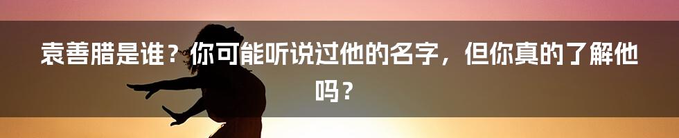 袁善腊是谁?你可能听说过他的名字,但你真的了解他吗?