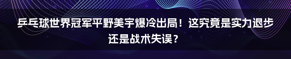 乒乓球世界冠军平野美宇爆冷出局！这究竟是实力退步还是战术失误？