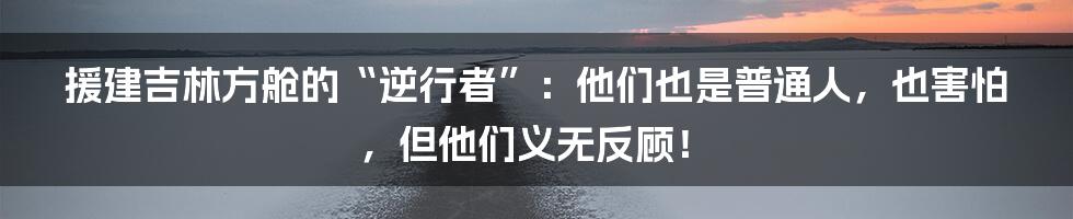 援建吉林方舱的“逆行者”:他们也是普通人,也害怕,但他们义无反顾!