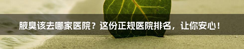 腋臭该去哪家医院?这份正规医院排名,让你安心!