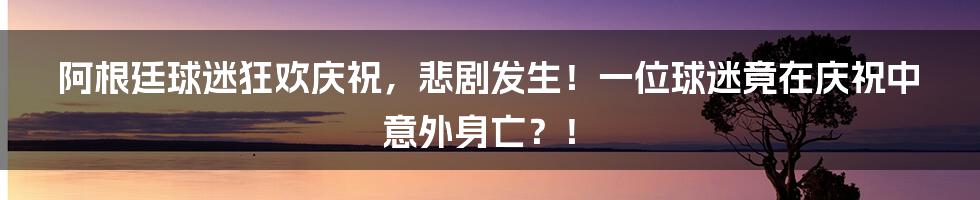 阿根廷球迷狂欢庆祝,悲剧发生!一位球迷竟在庆祝中意外身亡?!