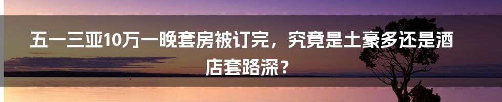 五一三亚10万一晚套房被订完,究竟是土豪多还是酒店套路深?