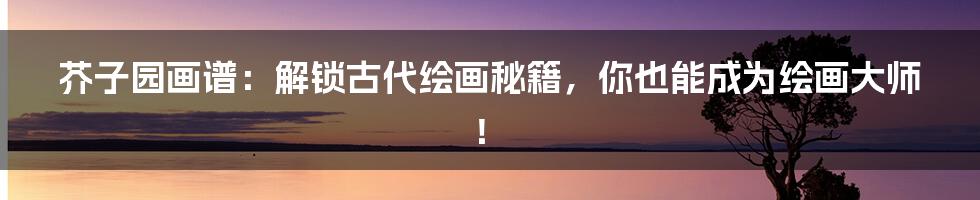 芥子园画谱:解锁古代绘画秘籍,你也能成为绘画大师!