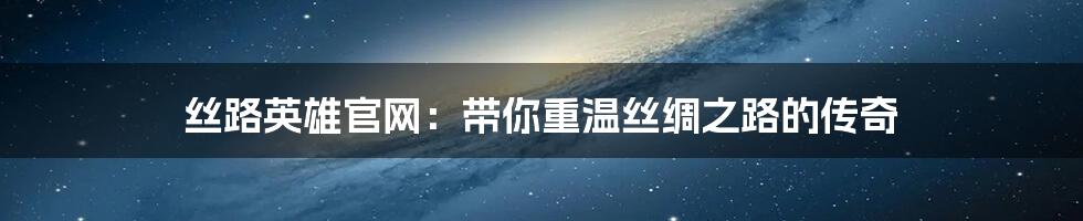 丝路英雄官网:带你重温丝绸之路的传奇